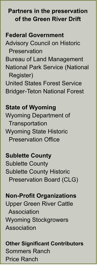 Partners in the preservation of the Green River Drift  Federal Government Advisory Council on Historic   Preservation Bureau of Land Management National Park Service (National    Register) United States Forest Service Bridger-Teton National Forest  State of Wyoming Wyoming Department of    Transportation Wyoming State Historic    Preservation Office  Sublette County Sublette County Sublette County Historic   Preservation Board (CLG)  Non-Profit Organizations Upper Green River Cattle    Association Wyoming Stockgrowers Association  Other Significant Contributors Sommers Ranch Price Ranch